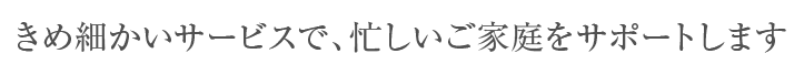 きめ細かいサービスで、忙しいご家庭をサポートします