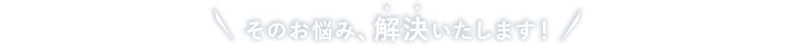 そのお悩み、解決いたします!